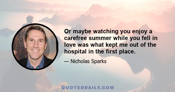 Or maybe watching you enjoy a carefree summer while you fell in love was what kept me out of the hospital in the first place.