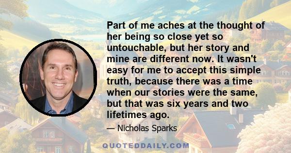 Part of me aches at the thought of her being so close yet so untouchable, but her story and mine are different now. It wasn't easy for me to accept this simple truth, because there was a time when our stories were the