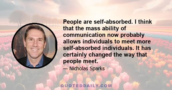 People are self-absorbed. I think that the mass ability of communication now probably allows individuals to meet more self-absorbed individuals. It has certainly changed the way that people meet.