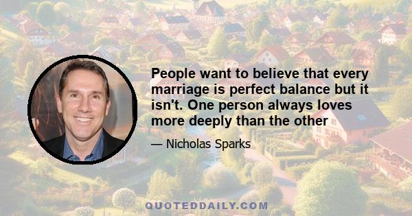 People want to believe that every marriage is perfect balance but it isn't. One person always loves more deeply than the other