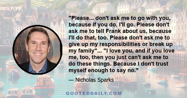 Please... don't ask me to go with you, because if you do, I'll go. Please don't ask me to tell Frank about us, because I'll do that, too. Please don't ask me to give up my responsibilities or break up my family... I