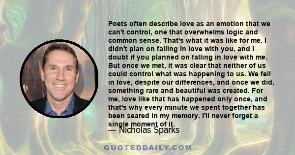 Poets often describe love as an emotion that we can't control, one that overwhelms logic and common sense. That's what it was like for me. I didn't plan on falling in love with you, and I doubt if you planned on falling 