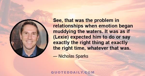 See, that was the problem in relationships when emotion began muddying the waters. It was as if (Lexie) expected him to do or say exactly the right thing at exactly the right time, whatever that was.