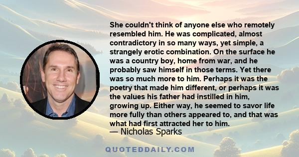 She couldn't think of anyone else who remotely resembled him. He was complicated, almost contradictory in so many ways, yet simple, a strangely erotic combination. On the surface he was a country boy, home from war, and 