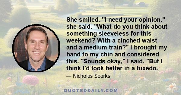 She smiled. I need your opinion, she said. What do you think about something sleeveless for this weekend? With a cinched waist and a medium train? I brought my hand to my chin and considered this. Sounds okay, I said.