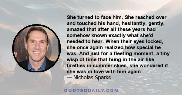 She turned to face him. She reached over and touched his hand, hesitantly, gently, amazed that after all these years had somehow known exactly what she'd needed to hear. When their eyes locked, she once again realized