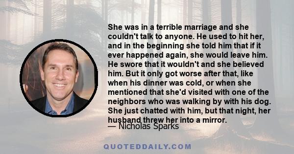 She was in a terrible marriage and she couldn't talk to anyone. He used to hit her, and in the beginning she told him that if it ever happened again, she would leave him. He swore that it wouldn't and she believed him.