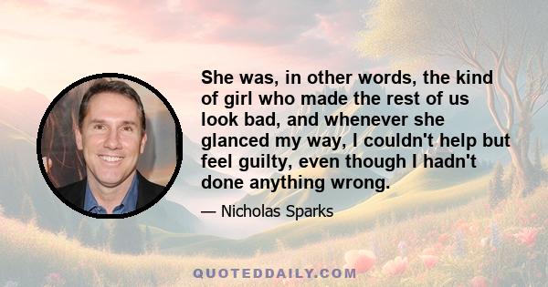 She was, in other words, the kind of girl who made the rest of us look bad, and whenever she glanced my way, I couldn't help but feel guilty, even though I hadn't done anything wrong.