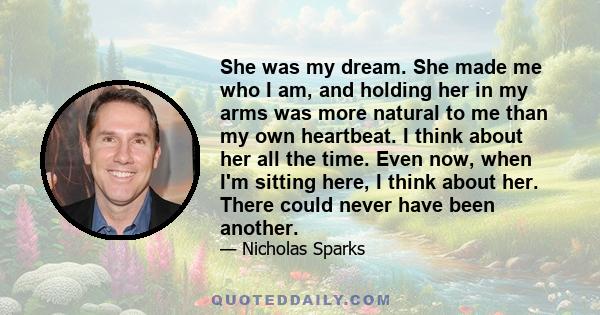 She was my dream. She made me who I am, and holding her in my arms was more natural to me than my own heartbeat. I think about her all the time. Even now, when I'm sitting here, I think about her. There could never have 