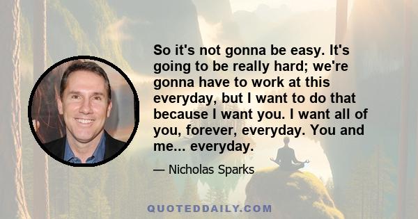 So it's not gonna be easy. It's going to be really hard; we're gonna have to work at this everyday, but I want to do that because I want you. I want all of you, forever, everyday. You and me... everyday.