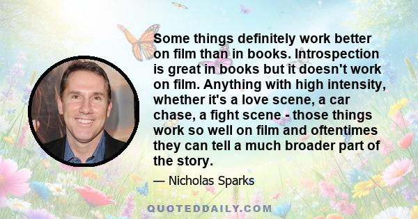 Some things definitely work better on film than in books. Introspection is great in books but it doesn't work on film. Anything with high intensity, whether it's a love scene, a car chase, a fight scene - those things