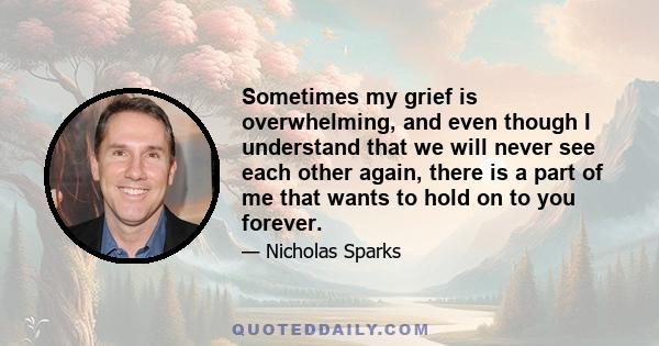 Sometimes my grief is overwhelming, and even though I understand that we will never see each other again, there is a part of me that wants to hold on to you forever.