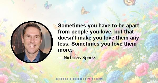 Sometimes you have to be apart from people you love, but that doesn't make you love them any less. Sometimes you love them more.