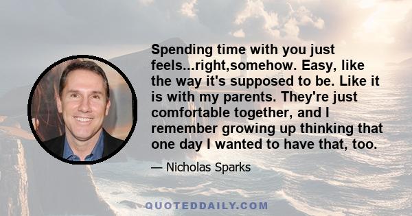 Spending time with you just feels...right,somehow. Easy, like the way it's supposed to be. Like it is with my parents. They're just comfortable together, and I remember growing up thinking that one day I wanted to have