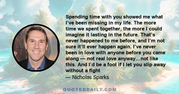 Spending time with you showed me what I’ve been missing in my life. The more time we spent together, the more I could imagine it lasting in the future. That’s never happened to me before, and I’m not sure it’ll ever