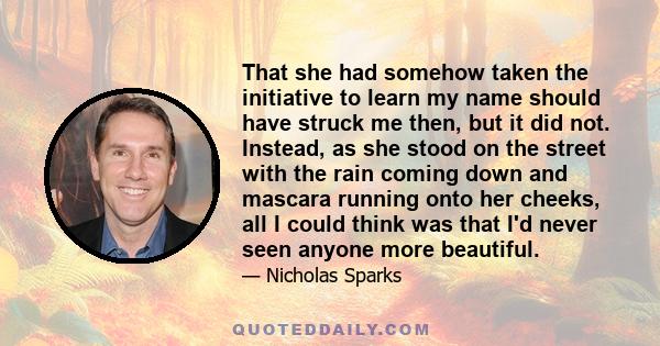 That she had somehow taken the initiative to learn my name should have struck me then, but it did not. Instead, as she stood on the street with the rain coming down and mascara running onto her cheeks, all I could think 