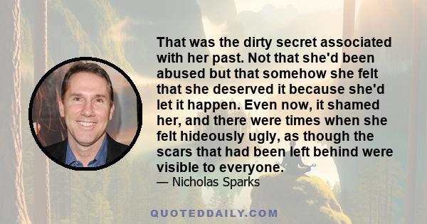 That was the dirty secret associated with her past. Not that she'd been abused but that somehow she felt that she deserved it because she'd let it happen. Even now, it shamed her, and there were times when she felt