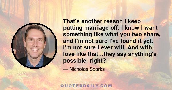 That's another reason I keep putting marriage off. I know I want something like what you two share, and I'm not sure I've found it yet. I'm not sure I ever will. And with love like that...they say anything's possible,