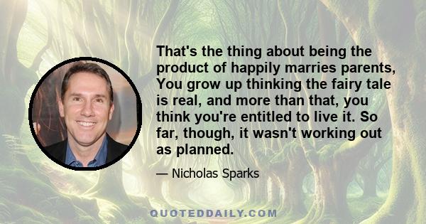 That's the thing about being the product of happily marries parents, You grow up thinking the fairy tale is real, and more than that, you think you're entitled to live it. So far, though, it wasn't working out as