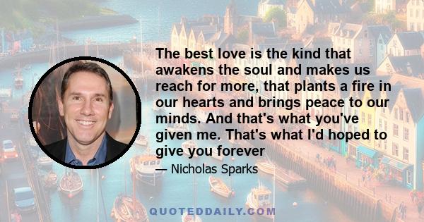 The best love is the kind that awakens the soul and makes us reach for more, that plants a fire in our hearts and brings peace to our minds. And that's what you've given me. That's what I'd hoped to give you forever