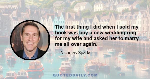 The first thing I did when I sold my book was buy a new wedding ring for my wife and asked her to marry me all over again.