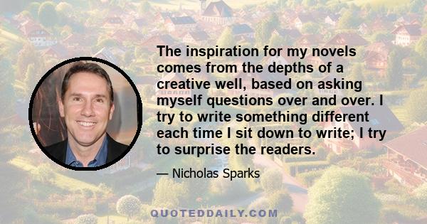 The inspiration for my novels comes from the depths of a creative well, based on asking myself questions over and over. I try to write something different each time I sit down to write; I try to surprise the readers.