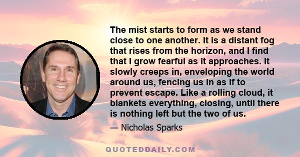 The mist starts to form as we stand close to one another. It is a distant fog that rises from the horizon, and I find that I grow fearful as it approaches. It slowly creeps in, enveloping the world around us, fencing us 