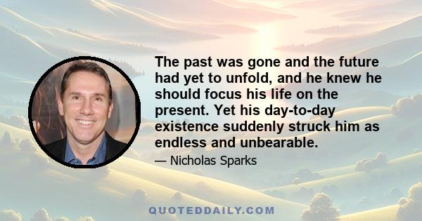 The past was gone and the future had yet to unfold, and he knew he should focus his life on the present. Yet his day-to-day existence suddenly struck him as endless and unbearable.