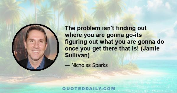 The problem isn't finding out where you are gonna go-its figuring out what you are gonna do once you get there that is! (Jamie Sullivan)