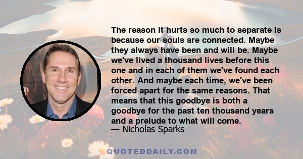 The reason it hurts so much to separate is because our souls are connected. Maybe they always have been and will be. Maybe we've lived a thousand lives before this one and in each of them we've found each other. And