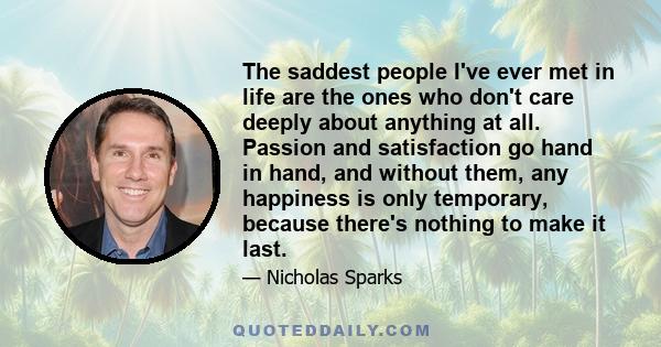 The saddest people I've ever met in life are the ones who don't care deeply about anything at all. Passion and satisfaction go hand in hand, and without them, any happiness is only temporary, because there's nothing to