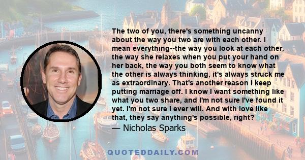 The two of you, there's something uncanny about the way you two are with each other. I mean everything--the way you look at each other, the way she relaxes when you put your hand on her back, the way you both seem to