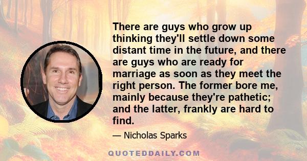 There are guys who grow up thinking they'll settle down some distant time in the future, and there are guys who are ready for marriage as soon as they meet the right person. The former bore me, mainly because they're