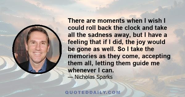 There are moments when I wish I could roll back the clock and take all the sadness away, but I have a feeling that if I did, the joy would be gone as well. So I take the memories as they come, accepting them all,