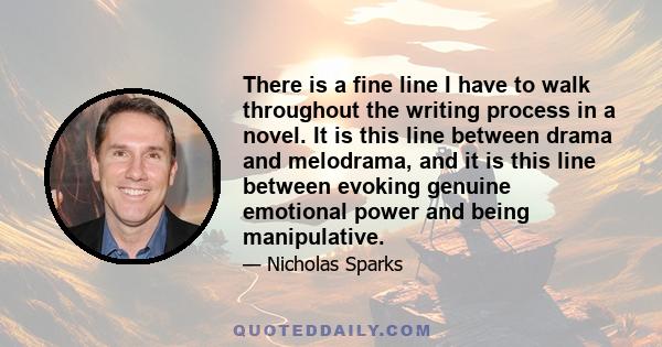 There is a fine line I have to walk throughout the writing process in a novel. It is this line between drama and melodrama, and it is this line between evoking genuine emotional power and being manipulative.