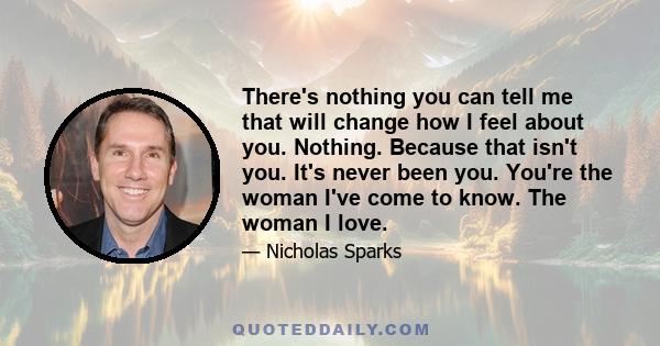 There's nothing you can tell me that will change how I feel about you. Nothing. Because that isn't you. It's never been you. You're the woman I've come to know. The woman I love.