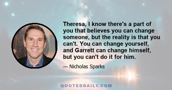 Theresa, I know there's a part of you that believes you can change someone, but the reality is that you can't. You can change yourself, and Garrett can change himself, but you can't do it for him.