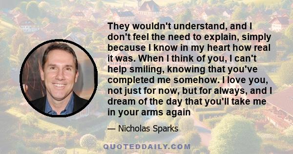 They wouldn't understand, and I don't feel the need to explain, simply because I know in my heart how real it was. When I think of you, I can't help smiling, knowing that you've completed me somehow. I love you, not