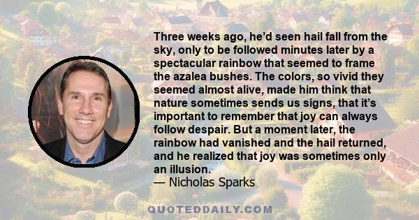 Three weeks ago, he’d seen hail fall from the sky, only to be followed minutes later by a spectacular rainbow that seemed to frame the azalea bushes. The colors, so vivid they seemed almost alive, made him think that