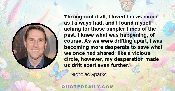 Throughout it all, I loved her as much as I always had, and I found myself aching for those simpler times of the past. I knew what was happening, of course. As we were drifting apart, I was becoming more desperate to