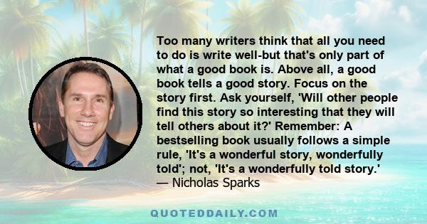 Too many writers think that all you need to do is write well-but that's only part of what a good book is. Above all, a good book tells a good story. Focus on the story first. Ask yourself, 'Will other people find this