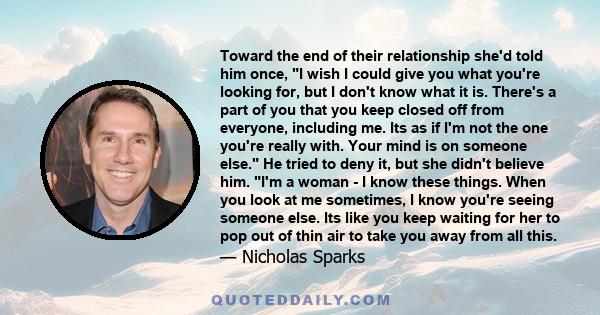 Toward the end of their relationship she'd told him once, I wish I could give you what you're looking for, but I don't know what it is. There's a part of you that you keep closed off from everyone, including me. Its as