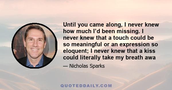 Until you came along, I never knew how much I’d been missing. I never knew that a touch could be so meaningful or an expression so eloquent; I never knew that a kiss could literally take my breath awa