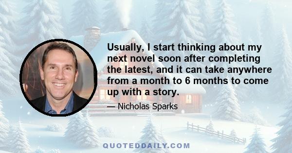 Usually, I start thinking about my next novel soon after completing the latest, and it can take anywhere from a month to 6 months to come up with a story.