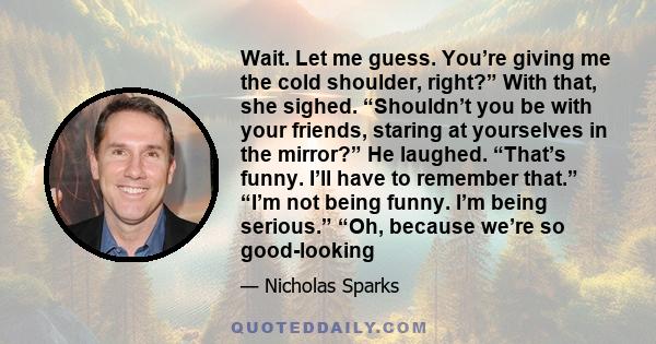 Wait. Let me guess. You’re giving me the cold shoulder, right?” With that, she sighed. “Shouldn’t you be with your friends, staring at yourselves in the mirror?” He laughed. “That’s funny. I’ll have to remember that.”