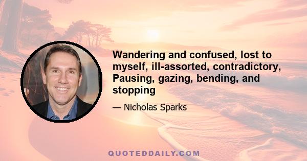 Wandering and confused, lost to myself, ill-assorted, contradictory, Pausing, gazing, bending, and stopping