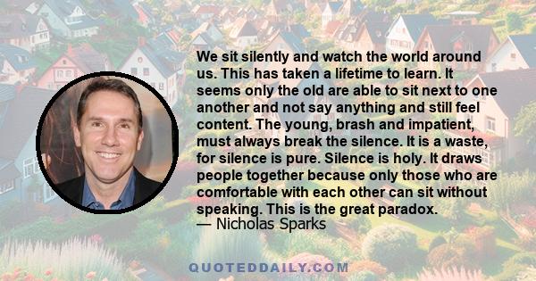 We sit silently and watch the world around us. This has taken a lifetime to learn. It seems only the old are able to sit next to one another and not say anything and still feel content. The young, brash and impatient,