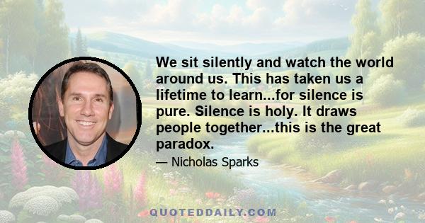 We sit silently and watch the world around us. This has taken us a lifetime to learn...for silence is pure. Silence is holy. It draws people together...this is the great paradox.