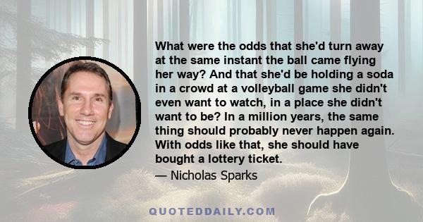 What were the odds that she'd turn away at the same instant the ball came flying her way? And that she'd be holding a soda in a crowd at a volleyball game she didn't even want to watch, in a place she didn't want to be? 