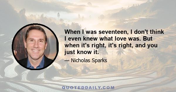 When I was seventeen, I don't think I even knew what love was. But when it's right, it's right, and you just know it.